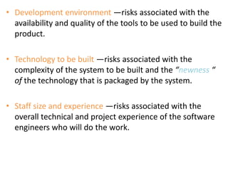 • Development environment —risks associated with the
availability and quality of the tools to be used to build the
product.
• Technology to be built —risks associated with the
complexity of the system to be built and the “newness “
of the technology that is packaged by the system.
• Staff size and experience —risks associated with the
overall technical and project experience of the software
engineers who will do the work.
 