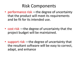 Risk Components
• performance risk —the degree of uncertainty
that the product will meet its requirements
and be fit for its intended use.
• cost risk —the degree of uncertainty that the
project budget will be maintained.
• support risk —the degree of uncertainty that
the resultant software will be easy to correct,
adapt, and enhance
 