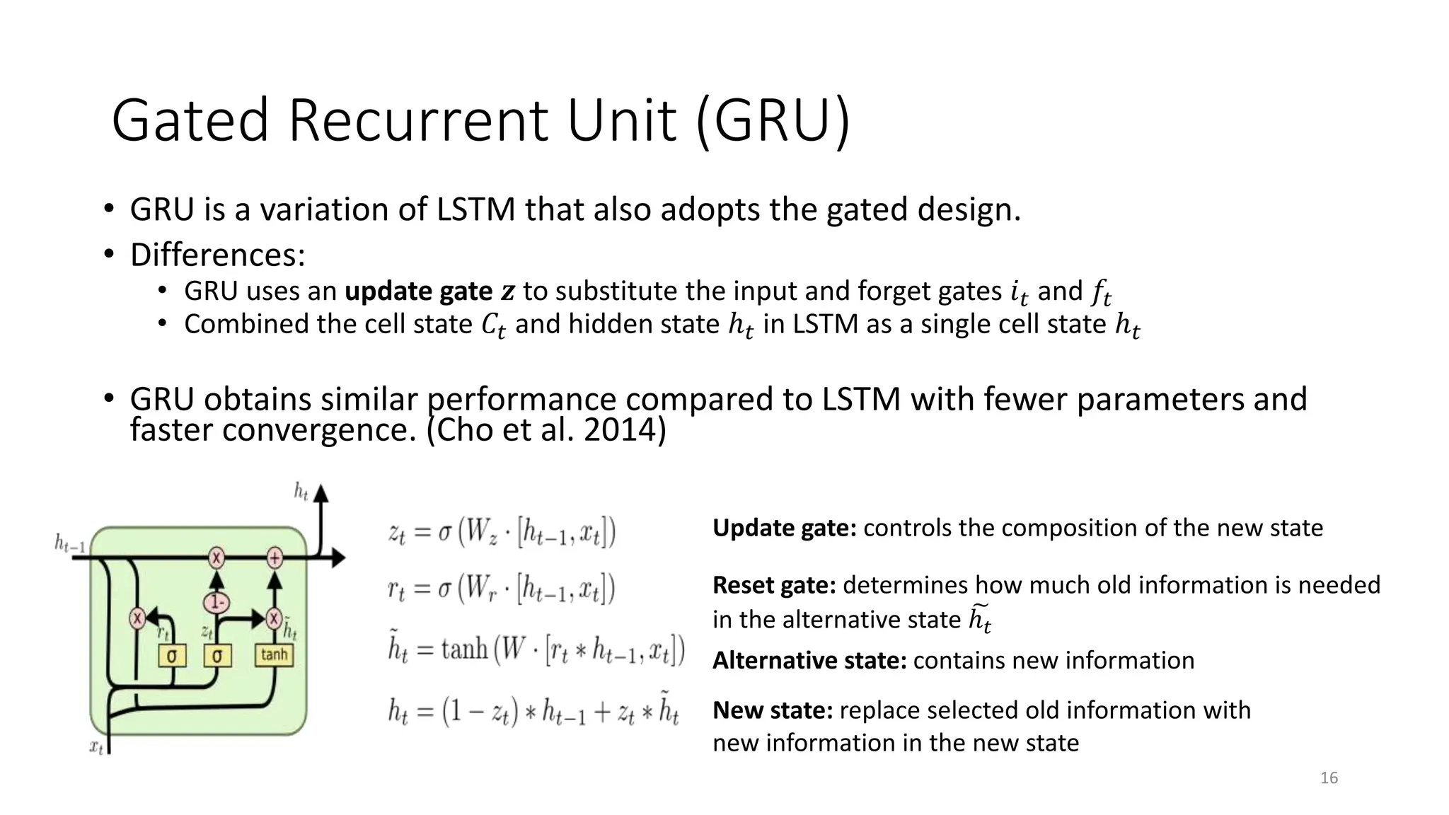 Gated Recurrent Unit (GRU)
• GRU is a variation of LSTM that also adopts the gated design.
• Differences:
• GRU uses an update gate 𝒛 to substitute the input and forget gates 𝑖𝑡 and 𝑓𝑡
• Combined the cell state 𝐶𝑡 and hidden state ℎ𝑡 in LSTM as a single cell state ℎ𝑡
• GRU obtains similar performance compared to LSTM with fewer parameters and
faster convergence. (Cho et al. 2014)
16
Update gate: controls the composition of the new state
Reset gate: determines how much old information is needed
in the alternative state ℎ𝑡
Alternative state: contains new information
New state: replace selected old information with
new information in the new state
 
