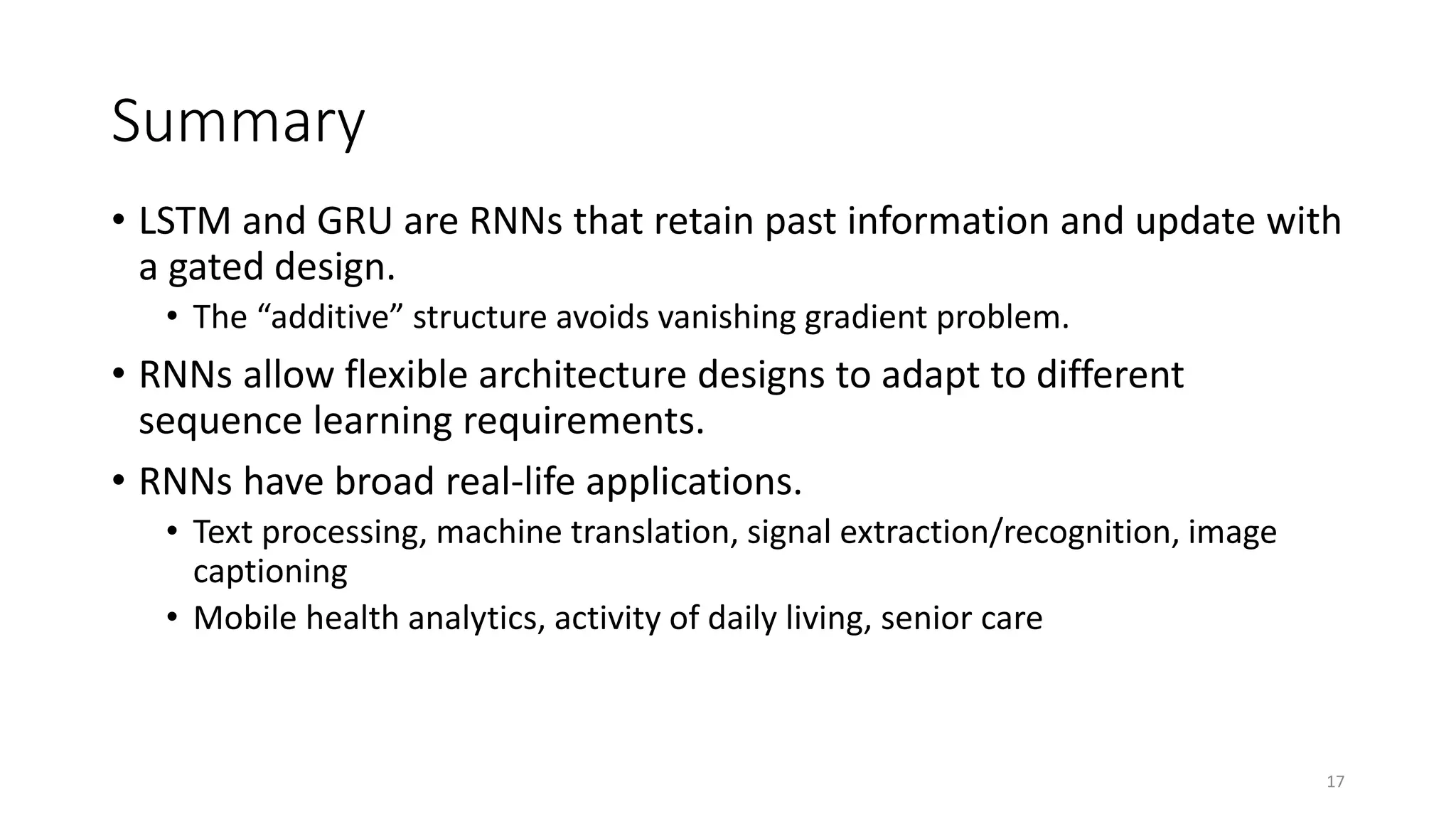 Summary
• LSTM and GRU are RNNs that retain past information and update with
a gated design.
• The “additive” structure avoids vanishing gradient problem.
• RNNs allow flexible architecture designs to adapt to different
sequence learning requirements.
• RNNs have broad real-life applications.
• Text processing, machine translation, signal extraction/recognition, image
captioning
• Mobile health analytics, activity of daily living, senior care
17
 