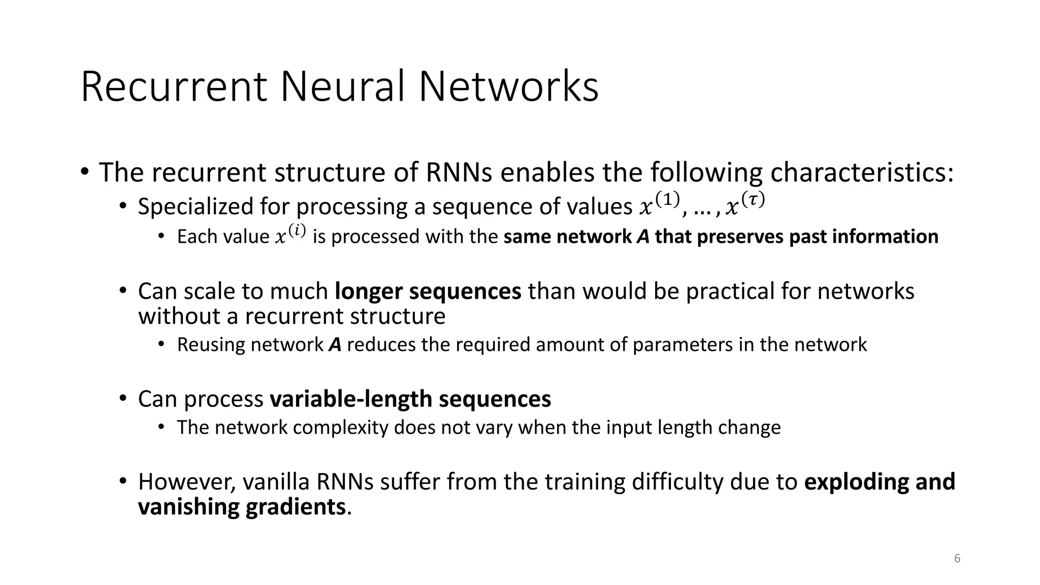 Recurrent Neural Networks
• The recurrent structure of RNNs enables the following characteristics:
• Specialized for processing a sequence of values 𝑥 1 , … , 𝑥 𝜏
• Each value 𝑥 𝑖 is processed with the same network A that preserves past information
• Can scale to much longer sequences than would be practical for networks
without a recurrent structure
• Reusing network A reduces the required amount of parameters in the network
• Can process variable-length sequences
• The network complexity does not vary when the input length change
• However, vanilla RNNs suffer from the training difficulty due to exploding and
vanishing gradients.
6
 