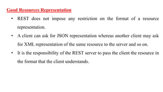 Good Resources Representation
• REST does not impose any restriction on the format of a resource
representation.
• A client can ask for JSON representation whereas another client may ask
for XML representation of the same resource to the server and so on.
• It is the responsibility of the REST server to pass the client the resource in
the format that the client understands.
 