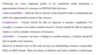 Following are some important points to be considered while designing a
representation format of a resource in RESTful Web Services.
Understandability − Both the Server and the Client should be able to understand and
utilize the representation format of the resource.
Completeness − Format should be able to represent a resource completely. For
example, a resource can contain another resource. Format should be able to represent
simple as well as complex structures of resources.
Linkablity − A resource can have a linkage to another resource, a format should be
able to handle such situations.
However, at present most of the web services are representing resources using either
XML or JSON format. There are plenty of libraries and tools available to understand,
 