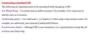 Constructing a Standard URI
The following are important points to be considered while designing a URI −
Use Plural Noun − Use plural noun to define resources. For example, we've used users to
identify users as a resource.
Avoid using spaces − Use underscore (_) or hyphen (-) when using a long resource name. For
example, use authorized_users instead of authorized%20users.
Use lowercase letters − Although URI is case-insensitive, it is a good practice to keep the url
in lower case letters only.
 