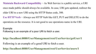 Example
Following is an example of a poor URI to fetch a user.
http://localhost:8080/UserManagement/rest/UserService/getUser/1
Following is an example of a good URI to fetch a user.
http://localhost:8080/UserManagement/rest/UserService/users/1
Maintain Backward Compatibility − As Web Service is a public service, a URI
once made public should always be available. In case, URI gets updated, redirect the
older URI to a new URI using the HTTP Status code, 300.
Use HTTP Verb − Always use HTTP Verb like GET, PUT and DELETE to do the
operations on the resource. It is not good to use operations name in the URI.
 