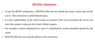 RESTful - Statelessness
• As per the REST architecture, a RESTful Web Service should not keep a client state on the
server. This restriction is called Statelessness.
• It is the responsibility of the client to pass its context to the server and then the server can
store this context to process the client's further request.
• For example, session maintained by server is identified by session identifier passed by the
client.
• RESTful Web Services should adhere to this restriction.
 
