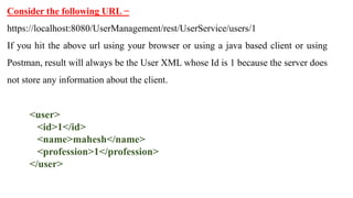 Consider the following URL −
https://localhost:8080/UserManagement/rest/UserService/users/1
If you hit the above url using your browser or using a java based client or using
Postman, result will always be the User XML whose Id is 1 because the server does
not store any information about the client.
<user>
<id>1</id>
<name>mahesh</name>
<profession>1</profession>
</user>
 
