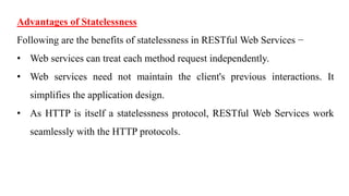 Advantages of Statelessness
Following are the benefits of statelessness in RESTful Web Services −
• Web services can treat each method request independently.
• Web services need not maintain the client's previous interactions. It
simplifies the application design.
• As HTTP is itself a statelessness protocol, RESTful Web Services work
seamlessly with the HTTP protocols.
 
