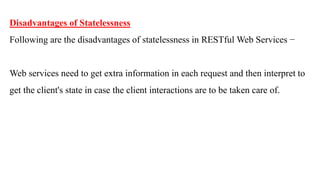 Disadvantages of Statelessness
Following are the disadvantages of statelessness in RESTful Web Services −
Web services need to get extra information in each request and then interpret to
get the client's state in case the client interactions are to be taken care of.
 
