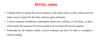 RESTful - caching
• Caching refers to storing the server response in the client itself, so that a client need not
make a server request for the same resource again and again.
• A server response should have information about how caching is to be done, so that a
client caches the response for a time-period or never caches the server response.
• Following are the headers which a server response can have in order to configure a
client's caching.
 