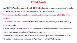 RESTful - Security
As RESTful Web Services work with HTTP URL Paths, it is very important to safeguard a
RESTful Web Service in the same manner as a website is secured.
Following are the best practices to be adhered to while designing a RESTful Web
Service
Validation − Validate all inputs on the server. Protect your server against SQL or NoSQL
injection attacks.
Session Based Authentication − Use session based authentication to authenticate a user
whenever a request is made to a Web Service method.
No Sensitive Data in the URL − Never use username, password or session token in a
URL, these values should be passed to Web Service via the POST method.
 