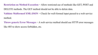 Restriction on Method Execution − Allow restricted use of methods like GET, POST and
DELETE methods. The GET method should not be able to delete data.
Validate Malformed XML/JSON − Check for well-formed input passed to a web service
method.
Throw generic Error Messages − A web service method should use HTTP error messages
like 403 to show access forbidden, etc.
 