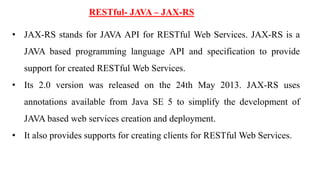 RESTful- JAVA – JAX-RS
• JAX-RS stands for JAVA API for RESTful Web Services. JAX-RS is a
JAVA based programming language API and specification to provide
support for created RESTful Web Services.
• Its 2.0 version was released on the 24th May 2013. JAX-RS uses
annotations available from Java SE 5 to simplify the development of
JAVA based web services creation and deployment.
• It also provides supports for creating clients for RESTful Web Services.
 
