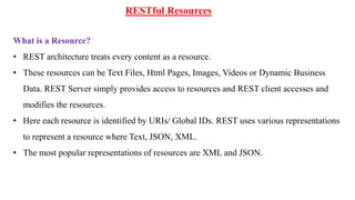 RESTful Resources
What is a Resource?
• REST architecture treats every content as a resource.
• These resources can be Text Files, Html Pages, Images, Videos or Dynamic Business
Data. REST Server simply provides access to resources and REST client accesses and
modifies the resources.
• Here each resource is identified by URIs/ Global IDs. REST uses various representations
to represent a resource where Text, JSON, XML.
• The most popular representations of resources are XML and JSON.
 