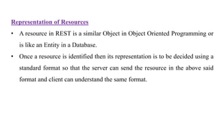 Representation of Resources
• A resource in REST is a similar Object in Object Oriented Programming or
is like an Entity in a Database.
• Once a resource is identified then its representation is to be decided using a
standard format so that the server can send the resource in the above said
format and client can understand the same format.
 
