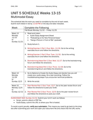 ENGL 208 Personal and Exploratory Writing Page 1 of 1
UNIT 5 SCHEDULE Weeks 13-15
Multimodal Essay
The schedule lists the work you need to complete by the end of each week.
Submit work listed in red by 11:59 PM on the day and date indicated.
Table 1
Week Complete the Following
Fall Break Monday 11/22 – Friday 11/25
Week 13
Monday
11/15
to
Sunday 11/21
1. Read and Listen:
• Audio Essay Assignment Sheet
• "Podcasting is the New Personal Essay"
• "Hang a Picture in Front of Me" (podcast)
2. Study lecture 1.
3. Writing Exercise 1 Part 1 Due: Mon. 11/16. Go to the writing
exercises forum and follow the directions.
4. Writing Exercise 1 Part 2 Due: Tues. 11/16. Go to the writing
exercises forum and follow the directions.
5. Brainstorming Ideas Part 1 Due: Wed. 11/17. Go to the brainstorming
forum and follow the directions.
6. Brainstorming Ideas Part 1 Due: Thurs. 11/18. Go to the
brainstorming forum and follow the directions.
Week 14
Monday
11/29
to
Sunday 12/5
1. Go to Options to Create the Audio Essay and decide how you will
create your audio essay. Do a test recording. Follow the
troubleshooting steps if you encounter technical problems.
2. Write the script.
Week 15
Monday 12/6
to
Sunday 12/12
1. Peer Review Part 1 Due: Tues. 12/7. Go to the peer review forum and
follow the directions to post your draft.
2. Peer Review Part 2 Due: Thurs. 12/9. Go to the peer review forum
and follow the directions to post your draft.
AUDIO-ESSAY DUE: Sunday 11/12. Submit your Unit 5 work as follows:
• Script, submit a Word or PDF file.
• Audio-Essay, submit the URL to where your file is hosted.
To avoid a point penalty, verify your submission. This means you need to go back to the drop
box after submitting your work and open your document file and check that the URL works.
 