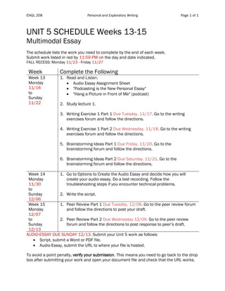 ENGL 208 Personal and Exploratory Writing Page 1 of 1
UNIT 5 SCHEDULE Weeks 13-15
Multimodal Essay
The schedule lists the work you need to complete by the end of each week.
Submit work listed in red by 11:59 PM on the day and date indicated.
FALL RECESS: Monday 11/23 - Friday 11/27
Table 1
Week Complete the Following
Week 13
Monday
11/16
to
Sunday
11/22
1. Read and Listen:
• Audio Essay Assignment Sheet
• "Podcasting is the New Personal Essay"
• "Hang a Picture in Front of Me" (podcast)
2. Study lecture 1.
3. Writing Exercise 1 Part 1 Due Tuesday, 11/17. Go to the writing
exercises forum and follow the directions.
4. Writing Exercise 1 Part 2 Due Wednesday, 11/18. Go to the writing
exercises forum and follow the directions.
5. Brainstorming Ideas Part 1 Due Friday, 11/20. Go to the
brainstorming forum and follow the directions.
6. Brainstorming Ideas Part 2 Due Saturday, 11/21. Go to the
brainstorming forum and follow the directions.
Week 14
Monday
11/30
to
Sunday
12/06
1. Go to Options to Create the Audio Essay and decide how you will
create your audio essay. Do a test recording. Follow the
troubleshooting steps if you encounter technical problems.
2. Write the script.
Week 15
Monday
12/07
to
Sunday
12/13
1. Peer Review Part 1 Due Tuesday, 12/08. Go to the peer review forum
and follow the directions to post your draft.
2. Peer Review Part 2 Due Wednesday 12/09. Go to the peer review
forum and follow the directions to post response to peer’s draft.
AUDIO-ESSAY DUE SUNDAY 12/13. Submit your Unit 5 work as follows:
• Script, submit a Word or PDF file.
• Audio-Essay, submit the URL to where your file is hosted.
To avoid a point penalty, verify your submission. This means you need to go back to the drop
box after submitting your work and open your document file and check that the URL works.
 