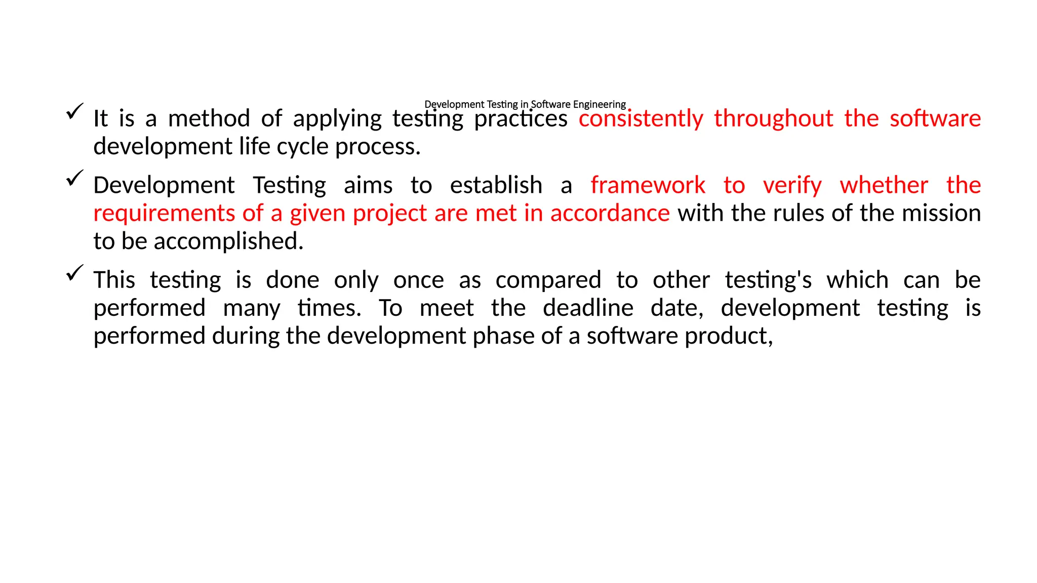 Development Testing in Software Engineering
 It is a method of applying testing practices consistently throughout the software
development life cycle process.
 Development Testing aims to establish a framework to verify whether the
requirements of a given project are met in accordance with the rules of the mission
to be accomplished.
 This testing is done only once as compared to other testing's which can be
performed many times. To meet the deadline date, development testing is
performed during the development phase of a software product,
 
