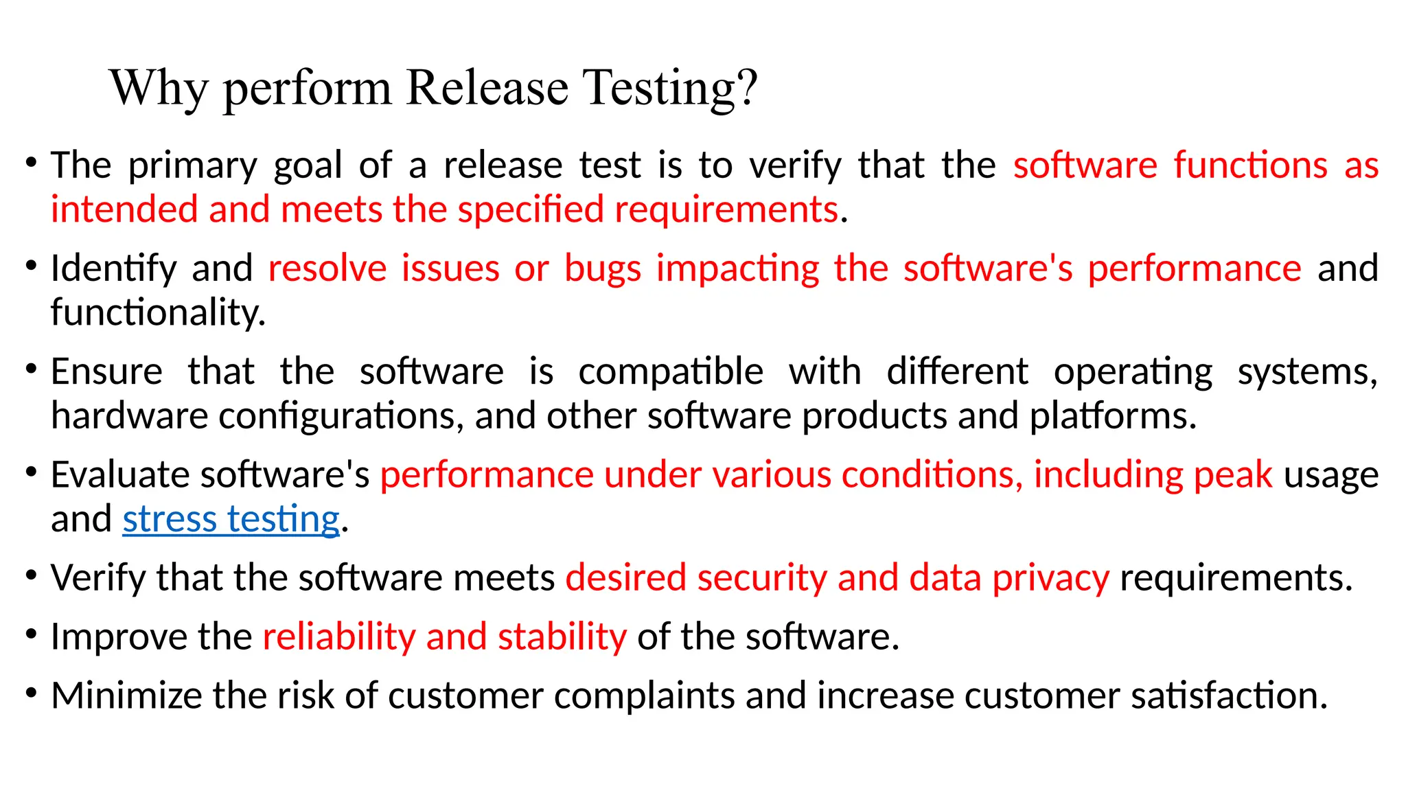 Why perform Release Testing?
• The primary goal of a release test is to verify that the software functions as
intended and meets the specified requirements.
• Identify and resolve issues or bugs impacting the software's performance and
functionality.
• Ensure that the software is compatible with different operating systems,
hardware configurations, and other software products and platforms.
• Evaluate software's performance under various conditions, including peak usage
and stress testing.
• Verify that the software meets desired security and data privacy requirements.
• Improve the reliability and stability of the software.
• Minimize the risk of customer complaints and increase customer satisfaction.
 