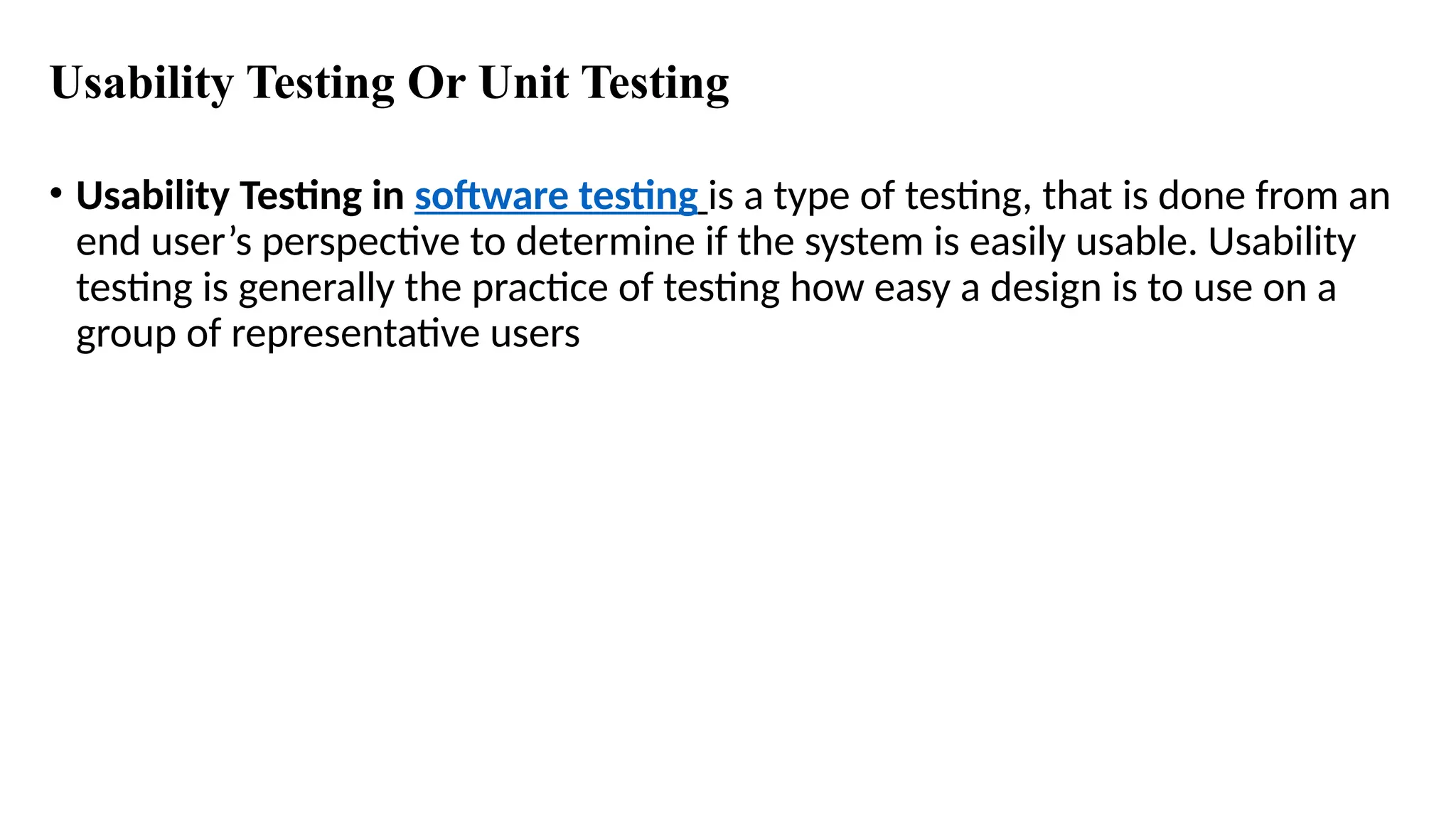 Usability Testing Or Unit Testing
• Usability Testing in software testing is a type of testing, that is done from an
end user’s perspective to determine if the system is easily usable. Usability
testing is generally the practice of testing how easy a design is to use on a
group of representative users
 