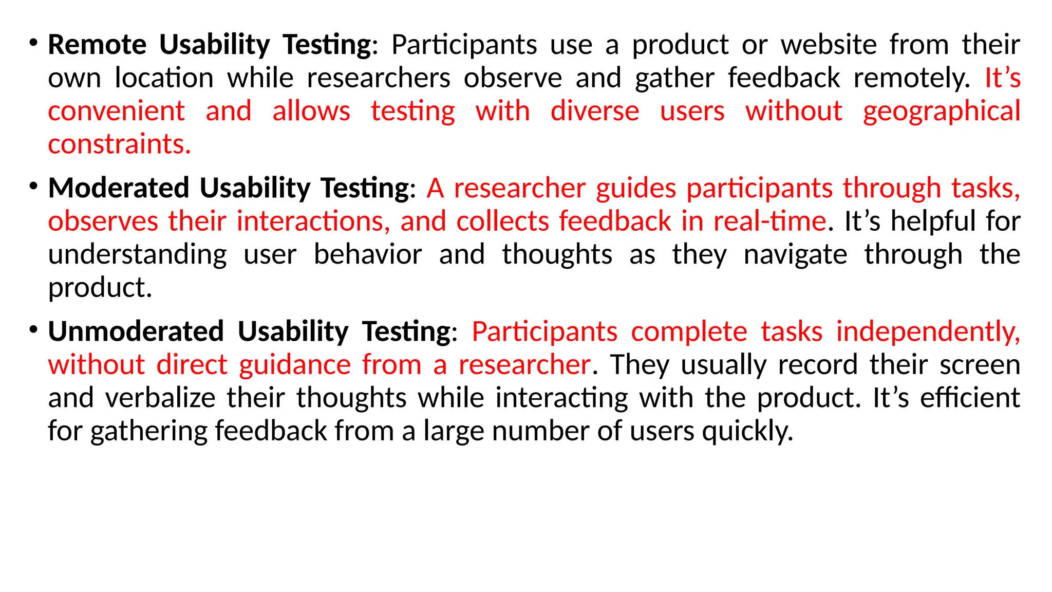 • Remote Usability Testing: Participants use a product or website from their
own location while researchers observe and gather feedback remotely. It’s
convenient and allows testing with diverse users without geographical
constraints.
• Moderated Usability Testing: A researcher guides participants through tasks,
observes their interactions, and collects feedback in real-time. It’s helpful for
understanding user behavior and thoughts as they navigate through the
product.
• Unmoderated Usability Testing: Participants complete tasks independently,
without direct guidance from a researcher. They usually record their screen
and verbalize their thoughts while interacting with the product. It’s efficient
for gathering feedback from a large number of users quickly.
 