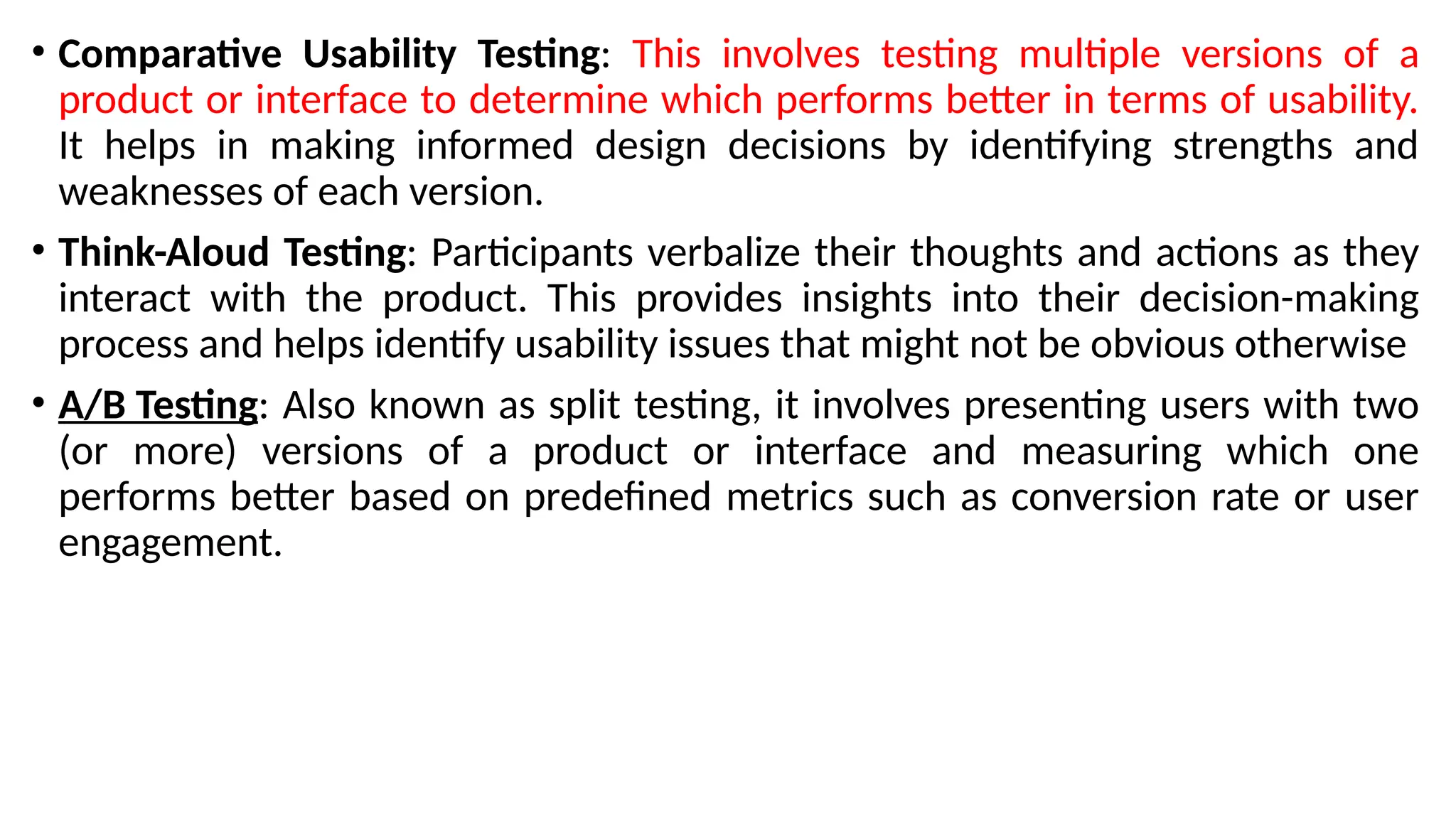 • Comparative Usability Testing: This involves testing multiple versions of a
product or interface to determine which performs better in terms of usability.
It helps in making informed design decisions by identifying strengths and
weaknesses of each version.
• Think-Aloud Testing: Participants verbalize their thoughts and actions as they
interact with the product. This provides insights into their decision-making
process and helps identify usability issues that might not be obvious otherwise
• A/B Testing: Also known as split testing, it involves presenting users with two
(or more) versions of a product or interface and measuring which one
performs better based on predefined metrics such as conversion rate or user
engagement.
 