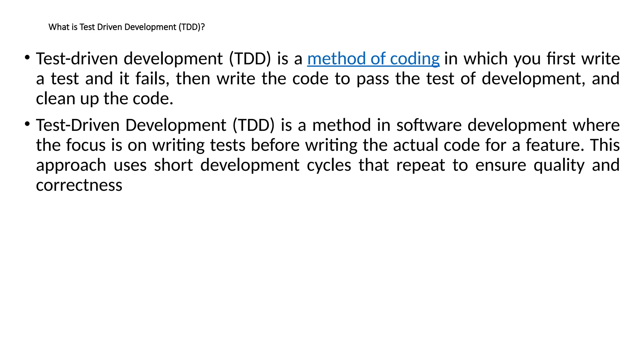 What is Test Driven Development (TDD)?
• Test-driven development (TDD) is a method of coding in which you first write
a test and it fails, then write the code to pass the test of development, and
clean up the code.
• Test-Driven Development (TDD) is a method in software development where
the focus is on writing tests before writing the actual code for a feature. This
approach uses short development cycles that repeat to ensure quality and
correctness
 