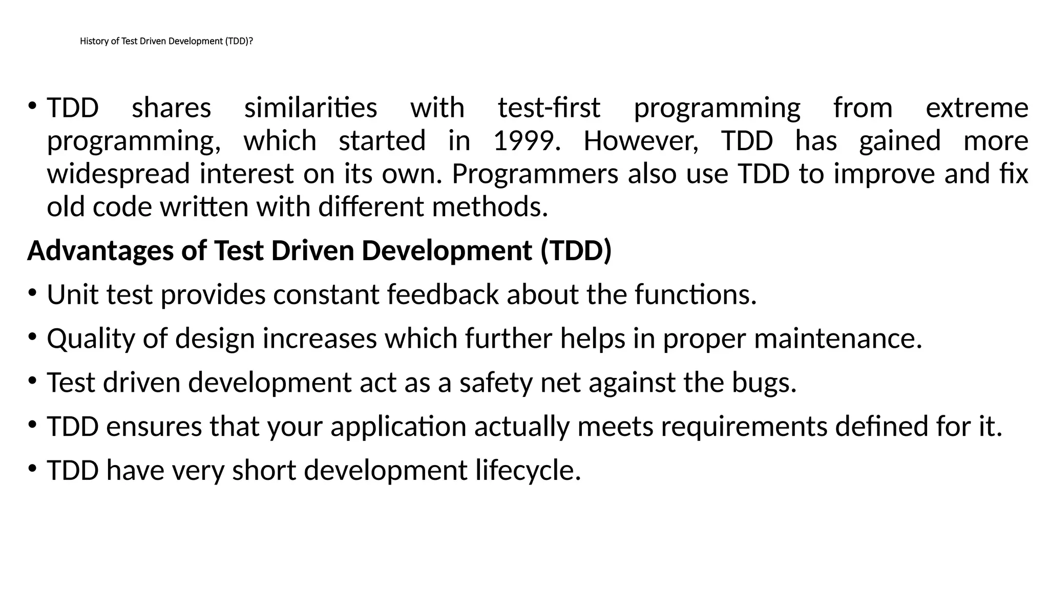 History of Test Driven Development (TDD)?
• TDD shares similarities with test-first programming from extreme
programming, which started in 1999. However, TDD has gained more
widespread interest on its own. Programmers also use TDD to improve and fix
old code written with different methods.
Advantages of Test Driven Development (TDD)
• Unit test provides constant feedback about the functions.
• Quality of design increases which further helps in proper maintenance.
• Test driven development act as a safety net against the bugs.
• TDD ensures that your application actually meets requirements defined for it.
• TDD have very short development lifecycle.
 