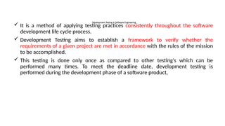 Development Testing in Software Engineering
 It is a method of applying testing practices consistently throughout the software
development life cycle process.
 Development Testing aims to establish a framework to verify whether the
requirements of a given project are met in accordance with the rules of the mission
to be accomplished.
 This testing is done only once as compared to other testing's which can be
performed many times. To meet the deadline date, development testing is
performed during the development phase of a software product,
 