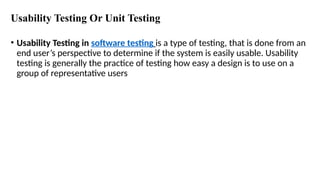 Usability Testing Or Unit Testing
• Usability Testing in software testing is a type of testing, that is done from an
end user’s perspective to determine if the system is easily usable. Usability
testing is generally the practice of testing how easy a design is to use on a
group of representative users
 