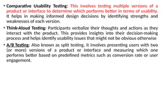 • Comparative Usability Testing: This involves testing multiple versions of a
product or interface to determine which performs better in terms of usability.
It helps in making informed design decisions by identifying strengths and
weaknesses of each version.
• Think-Aloud Testing: Participants verbalize their thoughts and actions as they
interact with the product. This provides insights into their decision-making
process and helps identify usability issues that might not be obvious otherwise
• A/B Testing: Also known as split testing, it involves presenting users with two
(or more) versions of a product or interface and measuring which one
performs better based on predefined metrics such as conversion rate or user
engagement.
 