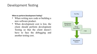 Development Testing
When to perform Development Testing?
• When writing new code or building a
new software product.
• When development cost is low, the
client should perform development
Testing so that the client doesn’t
have to face the debugging and
another testing cost.
 