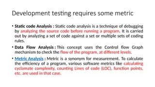Development testing requires some metric
• Static code Analysis : Static code analysis is a technique of debugging
by analyzing the source code before running a program. It is carried
out by analyzing a set of code against a set or multiple sets of coding
rules.
• Data Flow Analysis : This concept uses the Control flow Graph
mechanism to check the flow of the program, at different levels.
• Metric Analysis : Metric is a synonym for measurement. To calculate
the efficiency of a program, various software metrics like calculating
cyclamate complexity, counting Lines of code (LOC), function points,
etc. are used in that case.
 
