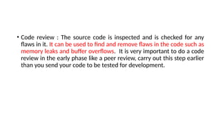 • Code review : The source code is inspected and is checked for any
flaws in it. It can be used to find and remove flaws in the code such as
memory leaks and buffer overflows. It is very important to do a code
review in the early phase like a peer review, carry out this step earlier
than you send your code to be tested for development.
 