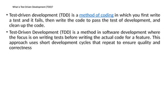 What is Test Driven Development (TDD)?
• Test-driven development (TDD) is a method of coding in which you first write
a test and it fails, then write the code to pass the test of development, and
clean up the code.
• Test-Driven Development (TDD) is a method in software development where
the focus is on writing tests before writing the actual code for a feature. This
approach uses short development cycles that repeat to ensure quality and
correctness
 