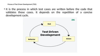 Process of Test Driven Development (TDD)
• It is the process in which test cases are written before the code that
validates those cases. It depends on the repetition of a concise
development cycle.
 
