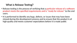 What is Release Testing?
• Release testing is the process of verifying that a particular release of a software
product meets the specified requirements and is “ready for release” to the end
users.
• It is performed to identify any bugs, defects, or issues that may have been
missed during the development process and to ensure that the product is of
high quality and meets customer expectations before it is made public
 