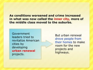 As conditions worsened and crime increased
in what was now called the inner city, more of
the middle class moved to the suburbs.


 Government
                            But urban renewal
 leaders tried to
                            drove people from
 revitalize American
                            their homes to make
 cities by
                            room for the new
 developing
                            projects and
 urban renewal
                            highways.
 projects.
 