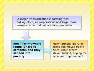 A major transformation in farming was
  taking place, as corporations and large-farm
  owners came to dominate farm production.




Small farm-owners           Many farmers left rural
found it hard to            areas and moved to the
compete, and they           cities, while others
slipped into                stayed behind, hoping for
poverty.                    economic improvement.
 