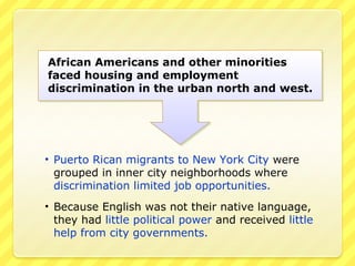 African Americans and other minorities
faced housing and employment
discrimination in the urban north and west.




• Puerto Rican migrants to New York City were
  grouped in inner city neighborhoods where
  discrimination limited job opportunities.
• Because English was not their native language,
  they had little political power and received little
  help from city governments.
 