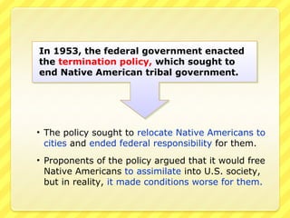 In 1953, the federal government enacted
the termination policy, which sought to
end Native American tribal government.




• The policy sought to relocate Native Americans to
  cities and ended federal responsibility for them.
• Proponents of the policy argued that it would free
  Native Americans to assimilate into U.S. society,
  but in reality, it made conditions worse for them.
 