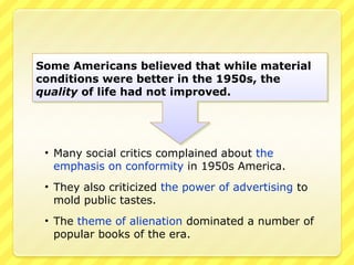Some Americans believed that while material
conditions were better in the 1950s, the
quality of life had not improved.




 • Many social critics complained about the
   emphasis on conformity in 1950s America.
 • They also criticized the power of advertising to
   mold public tastes.
 • The theme of alienation dominated a number of
   popular books of the era.
 