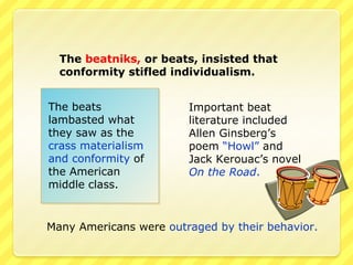 The beatniks, or beats, insisted that
  conformity stifled individualism.


The beats               Important beat
lambasted what          literature included
they saw as the         Allen Ginsberg’s
crass materialism       poem “Howl” and
and conformity of       Jack Kerouac’s novel
the American            On the Road.
middle class.


Many Americans were outraged by their behavior.
 