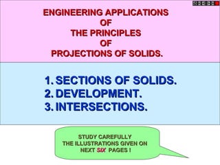 ENGINEERING APPLICATIONS
           OF
     THE PRINCIPLES
           OF
 PROJECTIONS OF SOLIDS.


1. SECTIONS OF SOLIDS.
2. DEVELOPMENT.
3. INTERSECTIONS.

         STUDY CAREFULLY
   THE ILLUSTRATIONS GIVEN ON
          NEXT SIX PAGES !
 
