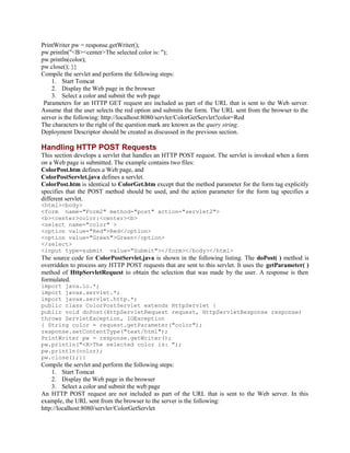 PrintWriter pw = response.getWriter();
pw.println("<B><center>The selected color is: ");
pw.println(color);
pw.close(); }}
Compile the servlet and perform the following steps:
1. Start Tomcat
2. Display the Web page in the browser
3. Select a color and submit the web page
Parameters for an HTTP GET request are included as part of the URL that is sent to the Web server.
Assume that the user selects the red option and submits the form. The URL sent from the browser to the
server is the following: http://localhost:8080/servler/ColorGetServlet?color=Red
The characters to the right of the question mark are known as the query string.
Deployment Descriptor should be created as discussed in the previous section.
Handling HTTP POST Requests
This section develops a servlet that handles an HTTP POST request. The servlet is invoked when a form
on a Web page is submitted. The example contains two files:
ColorPost.htm defines a Web page, and
ColorPostServlet.java defines a servlet.
ColorPost.htm is identical to ColorGet.htm except that the method parameter for the form tag explicitly
specifies that the POST method should be used, and the action parameter for the form tag specifies a
different servlet.
<html><body>
<form name="Form2" method="post" action="servlet2">
<b><center>color:<center><b>
<select name="color" >
<option value="Red">Red</option>
<option value="Green">Green</option>
</select>
<input type=submit value="Submit"></form></body></html>
The source code for ColorPostServlet.java is shown in the following listing. The doPost( ) method is
overridden to process any HTTP POST requests that are sent to this servlet. It uses the getParameter( )
method of HttpServletRequest to obtain the selection that was made by the user. A response is then
formulated.
import java.io.*;
import javax.servlet.*;
import javax.servlet.http.*;
public class ColorPostServlet extends HttpServlet {
public void doPost(HttpServletRequest request, HttpServletResponse response)
throws ServletException, IOException
{ String color = request.getParameter("color");
response.setContentType("text/html");
PrintWriter pw = response.getWriter();
pw.println("<B>The selected color is: ");
pw.println(color);
pw.close();}}
Compile the servlet and perform the following steps:
1. Start Tomcat
2. Display the Web page in the browser
3. Select a color and submit the web page
An HTTP POST request are not included as part of the URL that is sent to the Web server. In this
example, the URL sent from the browser to the server is the following:
http://localhost:8080/servler/ColorGetServlet
 