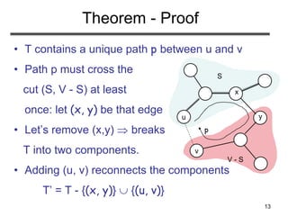 13
u
v
S
V - S
Theorem - Proof
• T contains a unique path p between u and v
• Path p must cross the
cut (S, V - S) at least
once: let (x, y) be that edge
• Let’s remove (x,y)  breaks
T into two components.
• Adding (u, v) reconnects the components
T’ = T - {(x, y)}  {(u, v)}
x
y
p
 