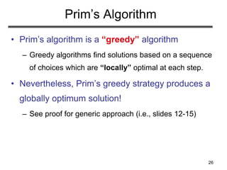 26
Prim’s Algorithm
• Prim’s algorithm is a “greedy” algorithm
– Greedy algorithms find solutions based on a sequence
of choices which are “locally” optimal at each step.
• Nevertheless, Prim’s greedy strategy produces a
globally optimum solution!
– See proof for generic approach (i.e., slides 12-15)
 