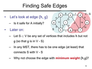 9
S
V - S
Finding Safe Edges
• Let’s look at edge (h, g)
– Is it safe for A initially?
• Later on:
– Let S  V be any set of vertices that includes h but not
g (so that g is in V - S)
– In any MST, there has to be one edge (at least) that
connects S with V - S
– Why not choose the edge with minimum weight (h,g)?
a
b c d
e
h g f
i
4
8 7
8
11
1 2
7
2
4 14
9
10
6
 