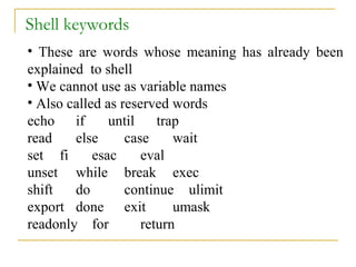 Shell keywords
• These are words whose meaning has already been
explained to shell
• We cannot use as variable names
• Also called as reserved words
echo if        until    trap
read    else      case     wait
set fi      esac     eval
unset while break exec
shift   do        continue ulimit
export done exit           umask
readonly for         return
 