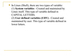    In Linux (Shell), there are two types of variable:
    (1) System variables - Created and maintained by
    Linux itself. This type of variable defined in
    CAPITAL LETTERS.
    (2) User defined variables (UDV) - Created and
    maintained by user. This type of variable defined in
    lower letters.
 